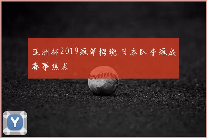 亚洲杯2019冠军揭晓 日本队夺冠成赛事焦点