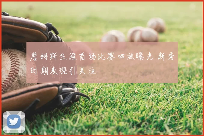 詹姆斯生涯首场比赛回放曝光 新秀时期表现引关注