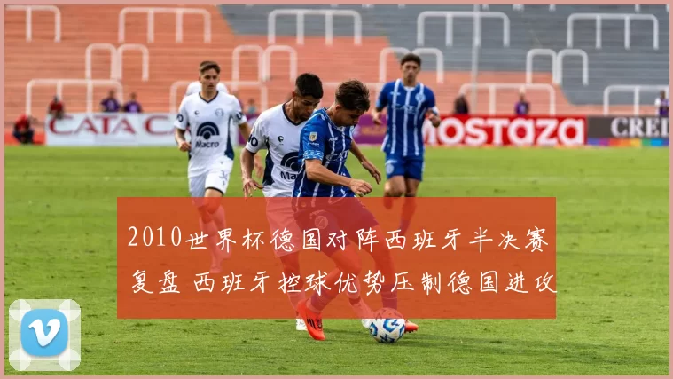 2010世界杯德国对阵西班牙半决赛复盘 西班牙控球优势压制德国进攻
