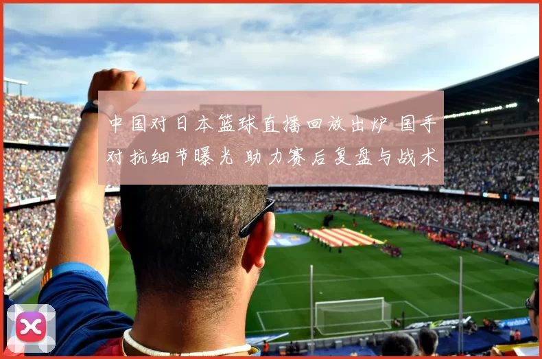 中国对日本篮球直播回放出炉 国手对抗细节曝光 助力赛后复盘与战术分析