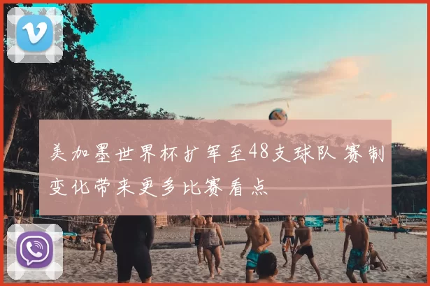 美加墨世界杯扩军至48支球队 赛制变化带来更多比赛看点