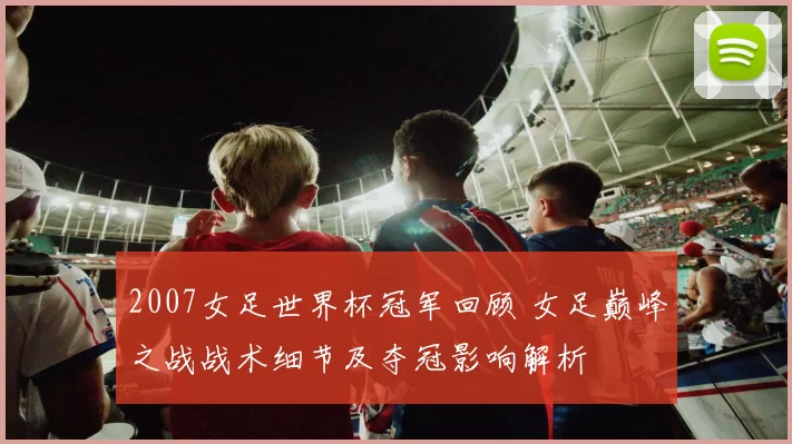 2007女足世界杯冠军回顾 女足巅峰之战战术细节及夺冠影响解析