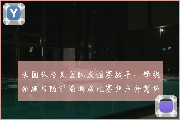法国队与美国队友谊赛战平,锋线轮换与防守漏洞成比赛焦点并需调整
