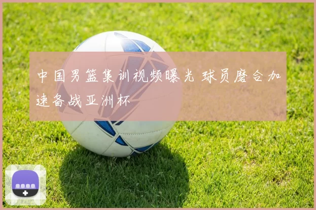 中国男篮集训视频曝光 球员磨合加速备战亚洲杯