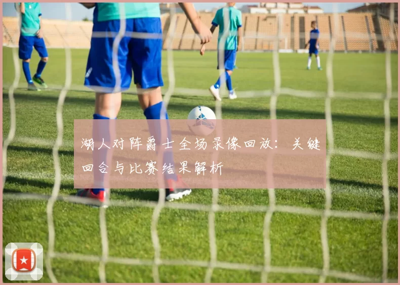 湖人对阵爵士全场录像回放：关键回合与比赛结果解析