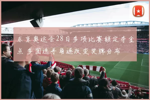 东京奥运会28日多项比赛锁定夺金点 多国选手角逐改变奖牌分布