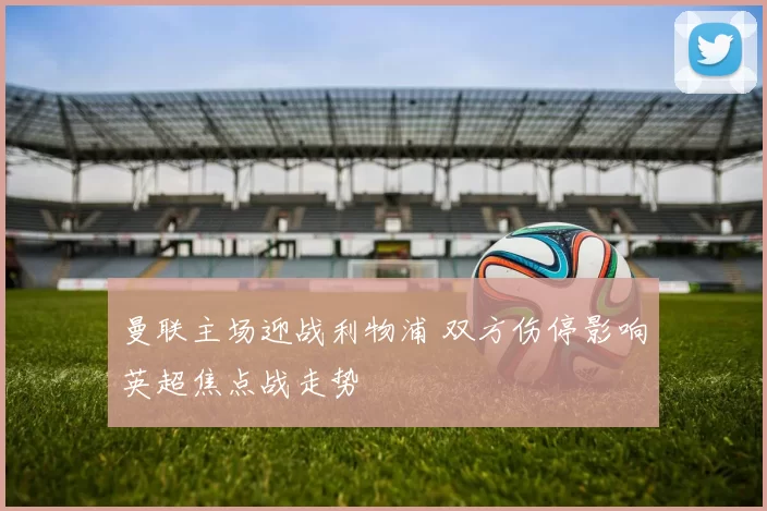 曼联主场迎战利物浦 双方伤停影响英超焦点战走势