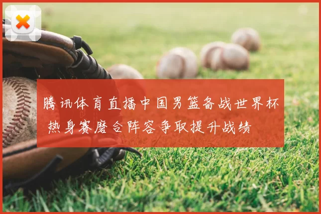 腾讯体育直播中国男篮备战世界杯 热身赛磨合阵容争取提升战绩