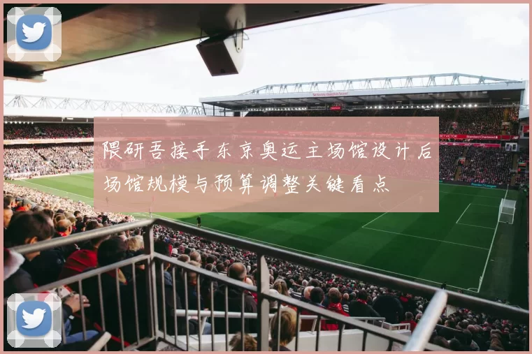 隈研吾接手东京奥运主场馆设计后场馆规模与预算调整关键看点