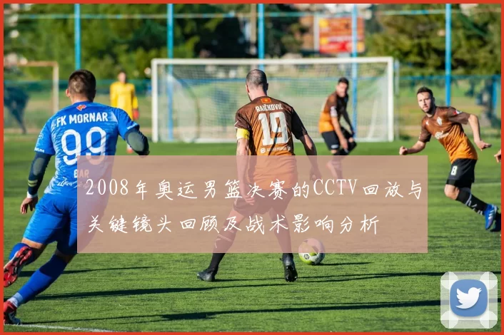 2008年奥运男篮决赛的CCTV回放与关键镜头回顾及战术影响分析