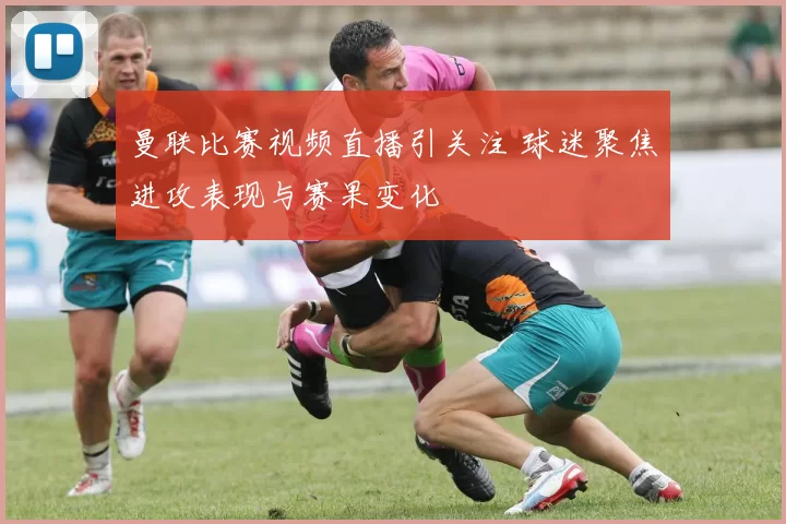 曼联比赛视频直播引关注 球迷聚焦进攻表现与赛果变化