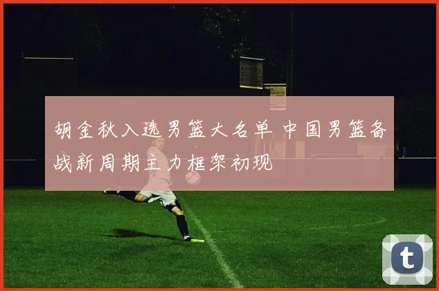 胡金秋入选男篮大名单 中国男篮备战新周期主力框架初现