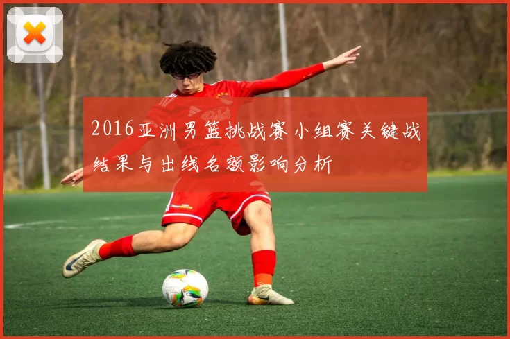 2016亚洲男篮挑战赛小组赛关键战结果与出线名额影响分析