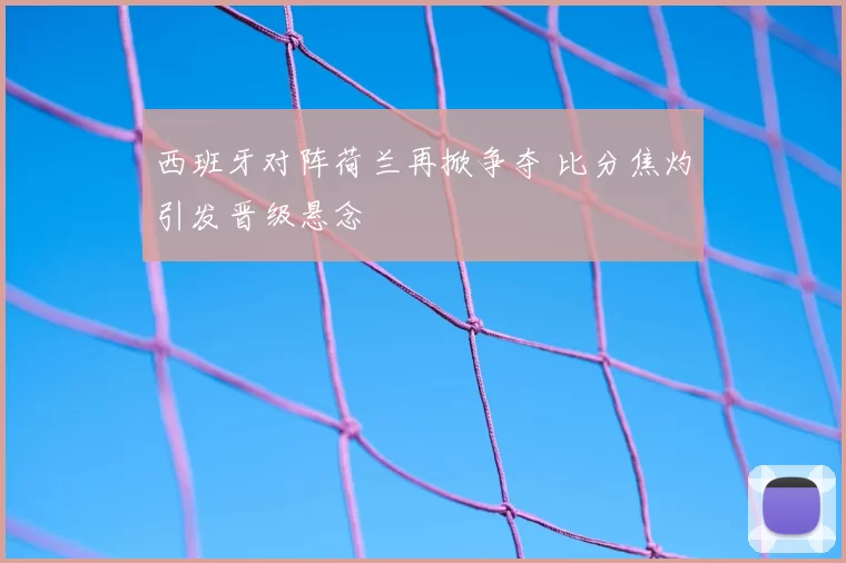 西班牙对阵荷兰再掀争夺 比分焦灼引发晋级悬念