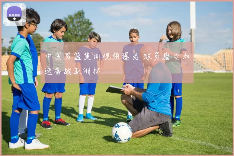 中国男篮集训视频曝光 球员磨合加速备战亚洲杯