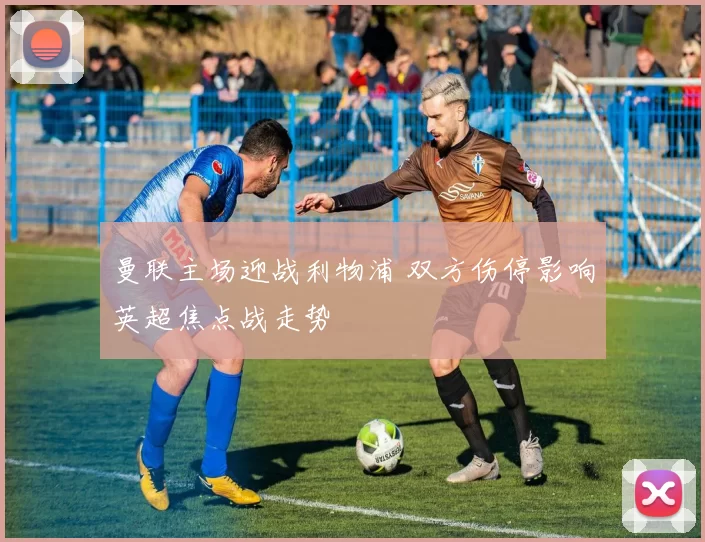 曼联主场迎战利物浦 双方伤停影响英超焦点战走势