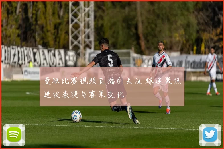 曼联比赛视频直播引关注 球迷聚焦进攻表现与赛果变化