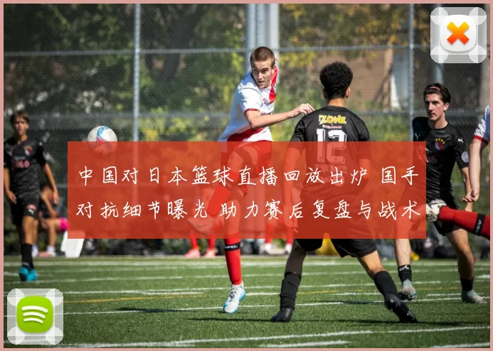 中国对日本篮球直播回放出炉 国手对抗细节曝光 助力赛后复盘与战术分析