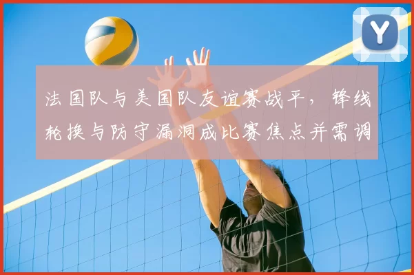 法国队与美国队友谊赛战平,锋线轮换与防守漏洞成比赛焦点并需调整
