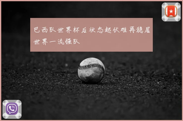 巴西队世界杯后状态起伏难再稳居世界一流强队