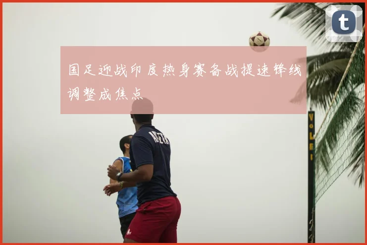 国足迎战印度热身赛备战提速锋线调整成焦点