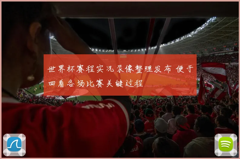 世界杯赛程实况录像整理发布 便于回看各场比赛关键过程