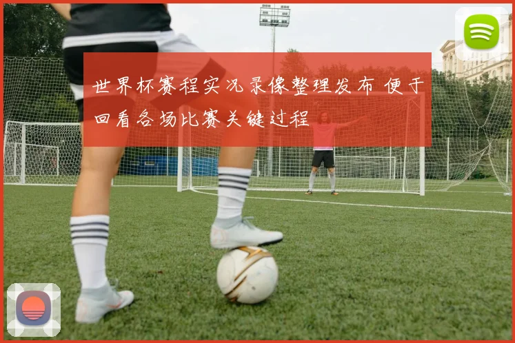 世界杯赛程实况录像整理发布 便于回看各场比赛关键过程