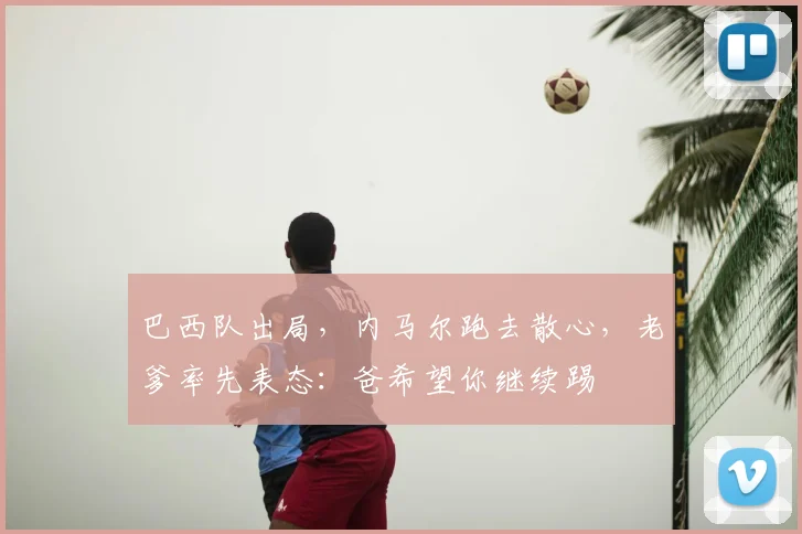 巴西队出局，内马尔跑去散心，老爹率先表态：爸希望你继续踢