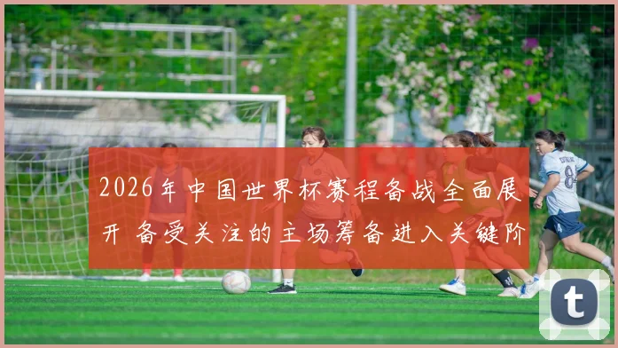 2026年中国世界杯赛程备战全面展开 备受关注的主场筹备进入关键阶段