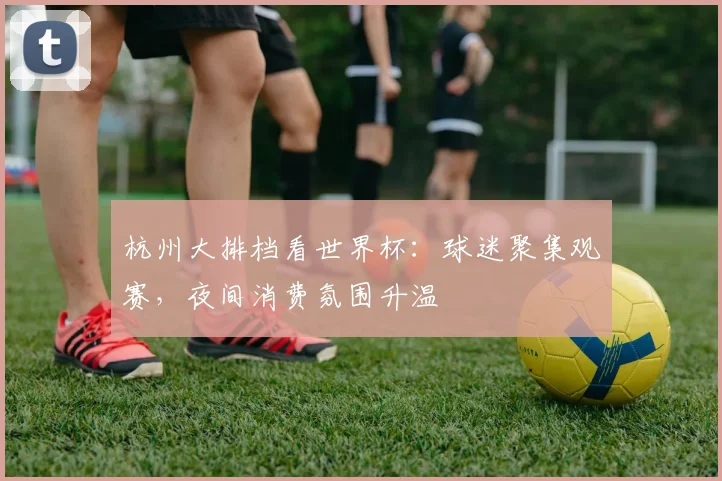 杭州大排档看世界杯:球迷聚集观赛,夜间消费氛围升温