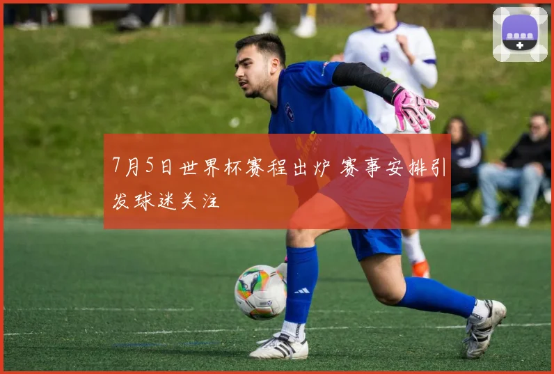 7月5日世界杯赛程出炉 赛事安排引发球迷关注