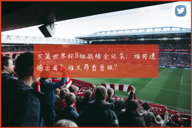 女篮世界杯B组战绩全记录:谁将遗憾出局?谁又昂首晋级?