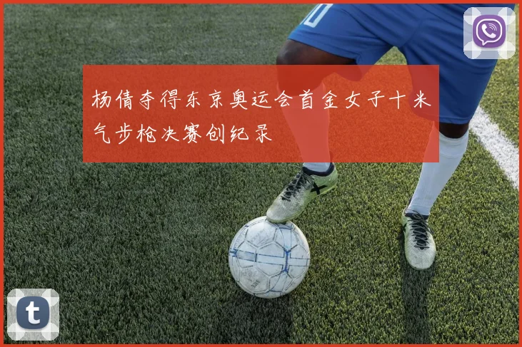 杨倩夺得东京奥运会首金女子十米气步枪决赛创纪录