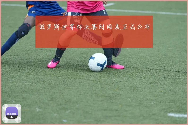俄罗斯世界杯决赛时间表正式公布