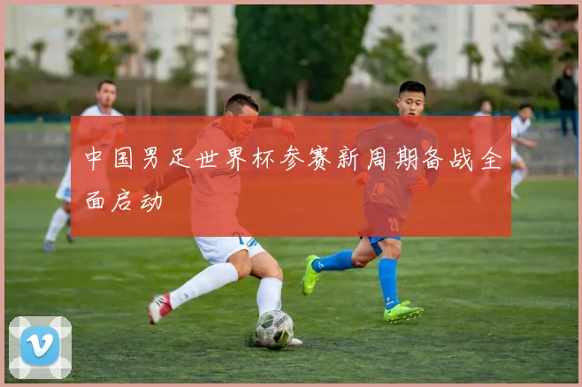 中国男足世界杯参赛新周期备战全面启动