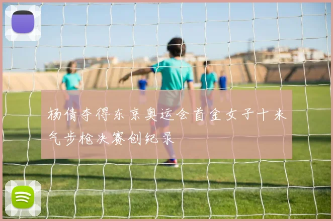 杨倩夺得东京奥运会首金女子十米气步枪决赛创纪录