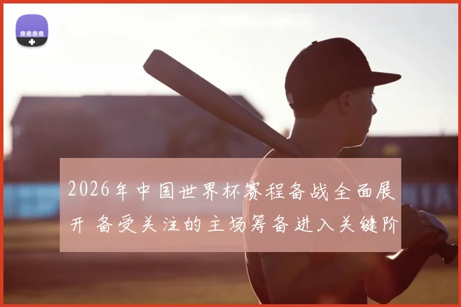 2026年中国世界杯赛程备战全面展开 备受关注的主场筹备进入关键阶段