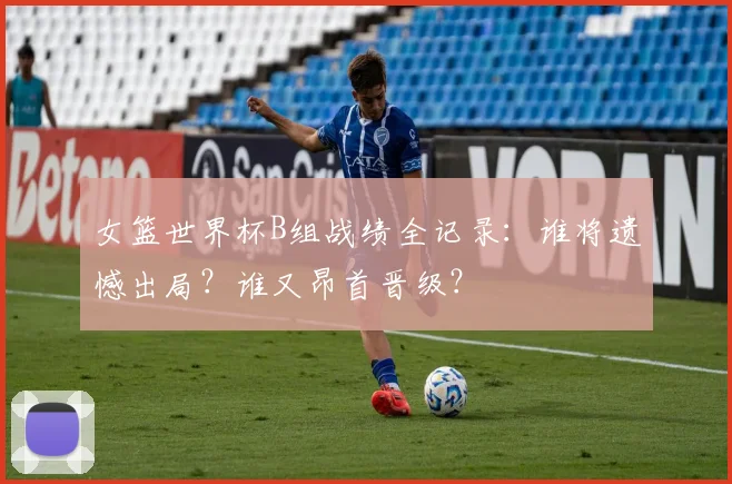 女篮世界杯B组战绩全记录:谁将遗憾出局?谁又昂首晋级?