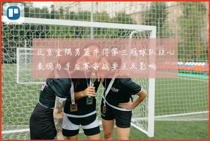 北京金隅男篮夺得第三冠球队核心表现与季后赛备战要点及影响