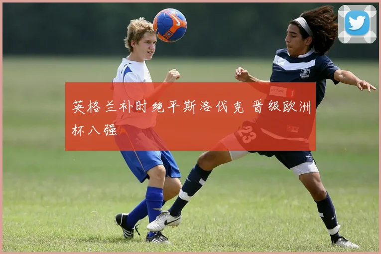 英格兰补时绝平斯洛伐克 晋级欧洲杯八强